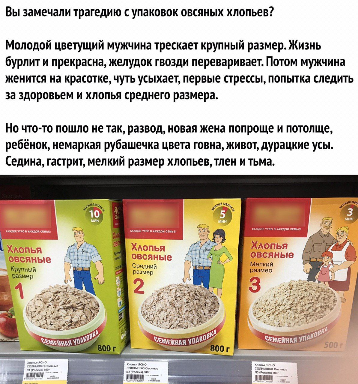 Вы замечали трагедию с упаковок овсяных хлопьев? Молодой цветущий мужчина трескает крупный размер. Жизнь бурлит и прекрасна, желудок гвозди переваривает. Потом мужчина женится на красотке, чуть усыхае