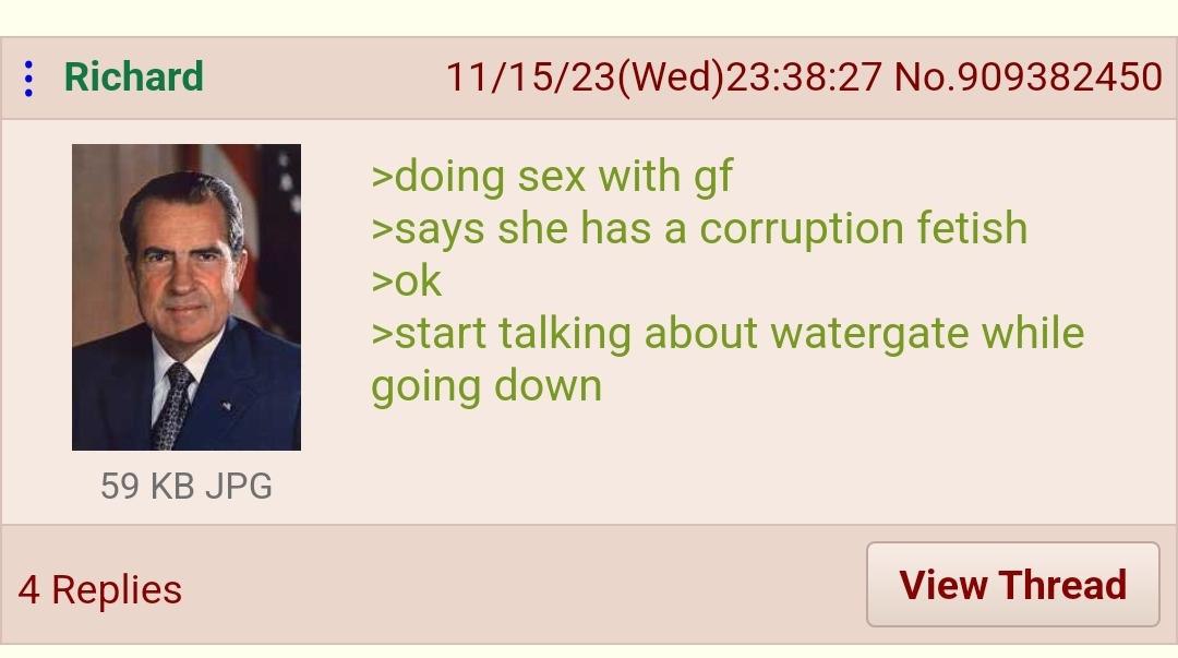 Richard 11/15/23(Wed)23:38:27 No.909382450 >doing sex with >says she has a corruption fetish >start talking about watergate while going down 59 JPG 4 Replies View Thread