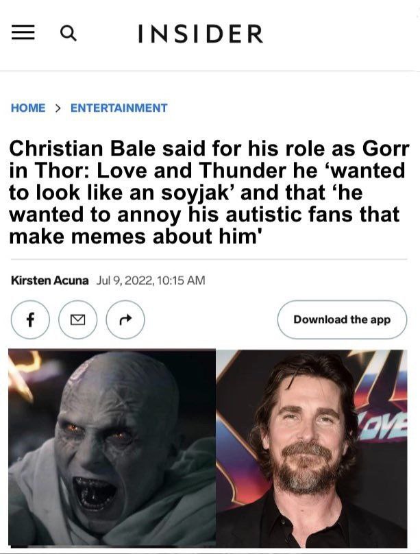 «а INSIDER HOME ENTERTAINMENT Christian Bale said for his role as Gorr in Thor: Love and Thunder he ‘wanted to look like an soyjak’ and that ‘he wanted to annoy his autistic fans that make memes about