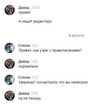 Давид привет я нащет редактора 8 августа Степан Привет, как у вас с правописанием? Давид нормально Степан 7 Уверены? посмотрите, что вы написали Давид ну не такушь