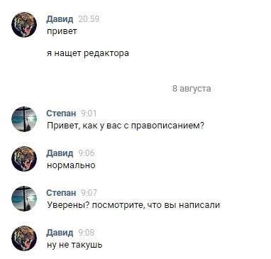 Давид привет я нащет редактора 8 августа Степан Привет, как у вас с правописанием? Давид нормально Степан 7 Уверены? посмотрите, что вы написали Давид ну не такушь
