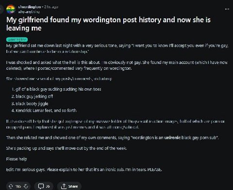 2 ago why-anything My girlfriend found my wordington post history and now she is leaving me My girlfriend sat me down last night with a very serious tone, saying "1 want you to know I'll accept you ev