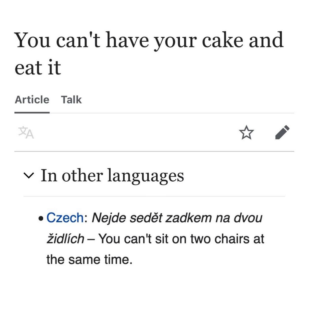 You can't have your cake and eat it Article Talk у In other languages Czech: Nejde sedét zadkem dvou Zidlich You can't sit on two chairs at the same time.