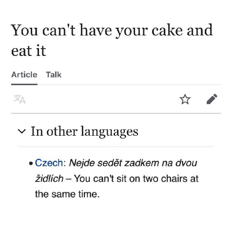You can't have your cake and eat it Article Talk у In other languages Czech: Nejde sedét zadkem dvou Zidlich You can't sit on two chairs at the same time.