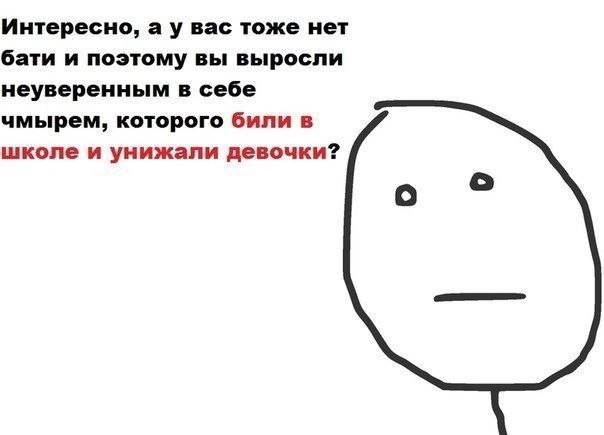 Интересно, вас тоже нет бати и поэтому вы выросли неуверенным в себе чмырем, которого били в школе и унижали девочки? о