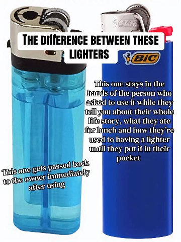 А THE BETWEEN LIGHTERS one stays in the of the person who asked to use it while they; tellbyou about their whole what they ate forlunch and how they’ used to having a lighter until they put it in thei