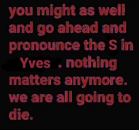 you might as well and ahead and pronounce the in Yves nothing matters anymore. we are all going to die.