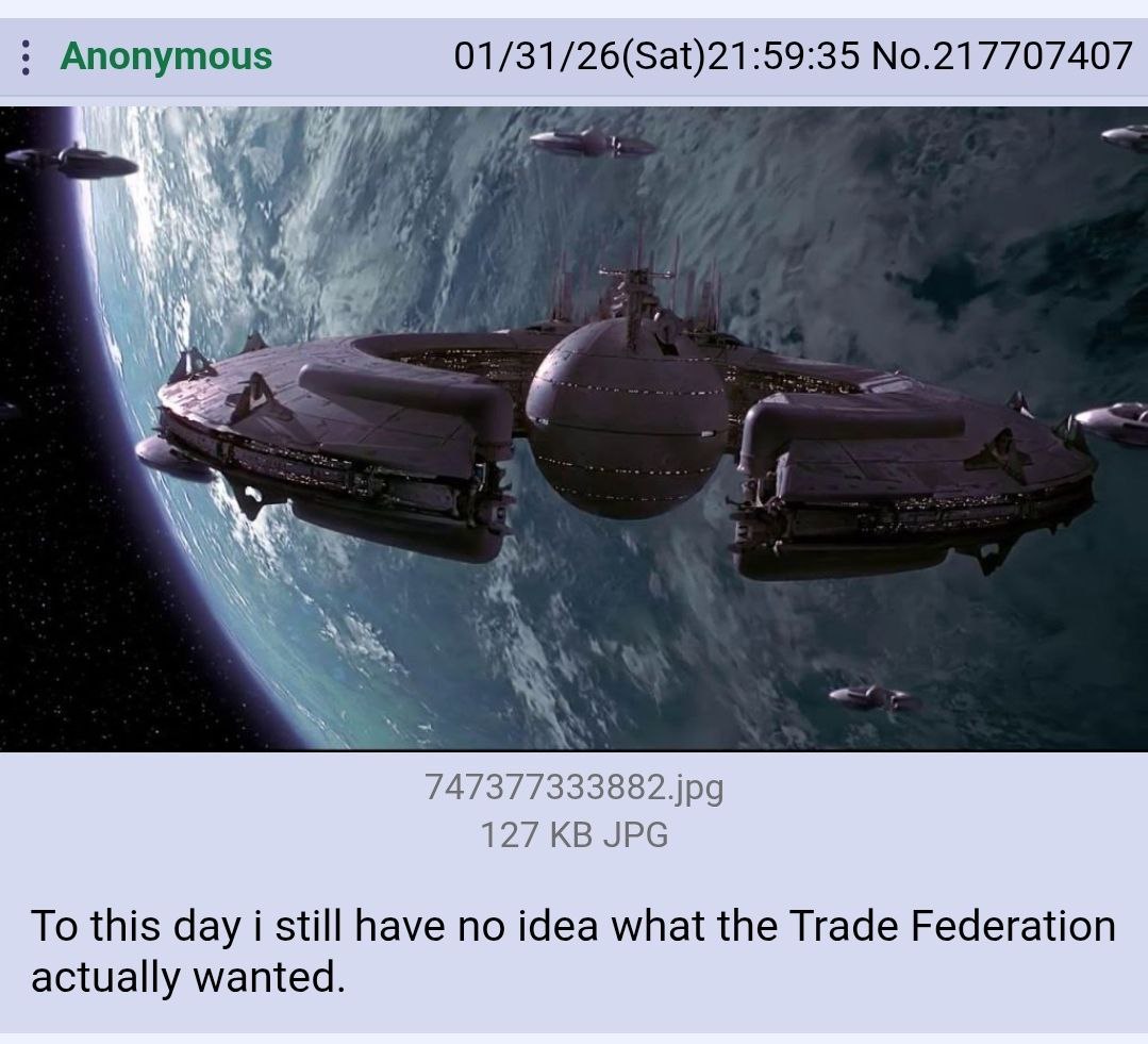 Anonymous 01/31/26(Sat)21:59:35 No.217707407 у AS, 747377333882.jpg 127 JPG To this day i still have no idea what the Trade Federation actually wanted.