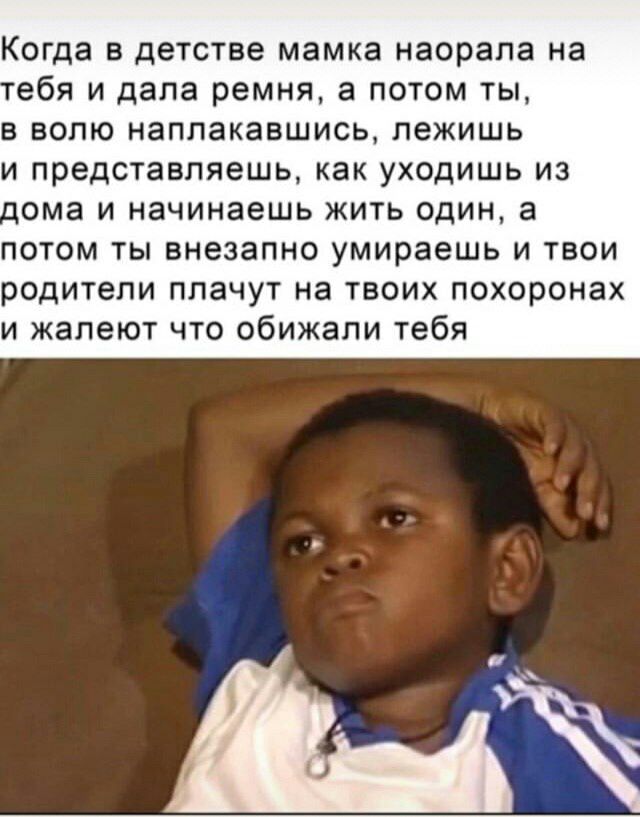 Когда в детстве мамка наорала на ебя и дала ремня, а потом ты, в волю наплакавшись, лежишь и представляешь, как уходишь из дома и начинаешь жить один, а потом ты внезапно умираешь и твои родители плач