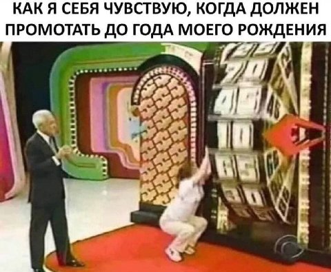 КАК Я СЕБЯ ЧУВСТВУЮ, КОГДА ДОЛЖЕН ПРОМОТАТЬ ДО ГОДА МОЕГО РОЖДЕНИЯ No