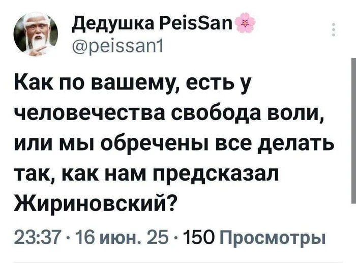 Дедушка PeisSan a @peissant Kak по вашему, есть у человечества свобода ВОЛИ, ИЛИ МЫ обречены все делать так, как нам предсказал Жириновский? 23:37 июн. 25 150 Просмотры