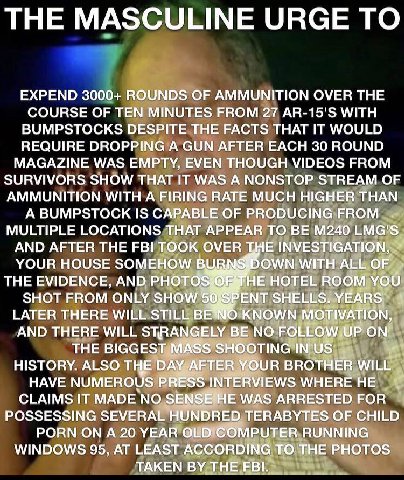 THE MASCULINE URGE ТО EXPEND 3000+ 1 ROUN COURSE OF MINUTE АММУ OVER THE AR-15'S WITH a BUMPSTOCKS DES i THAT IT WOULD REQUIRE GUN? В ЕАСН 30 ROUND MAGAZINE WAS VENT FROM SURVIVORS SHOW “IT WAS A NSTO