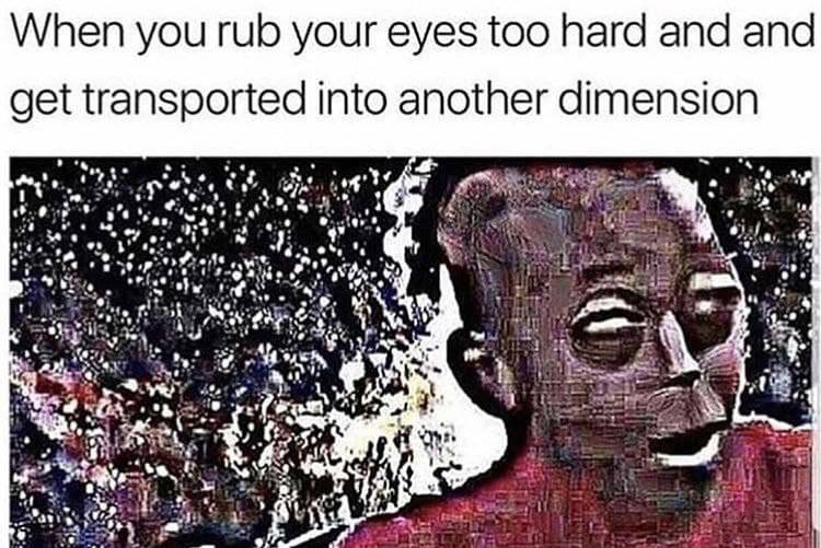 When you rub your eyes too hard and and get transported into another dimension rin у» a mate as is