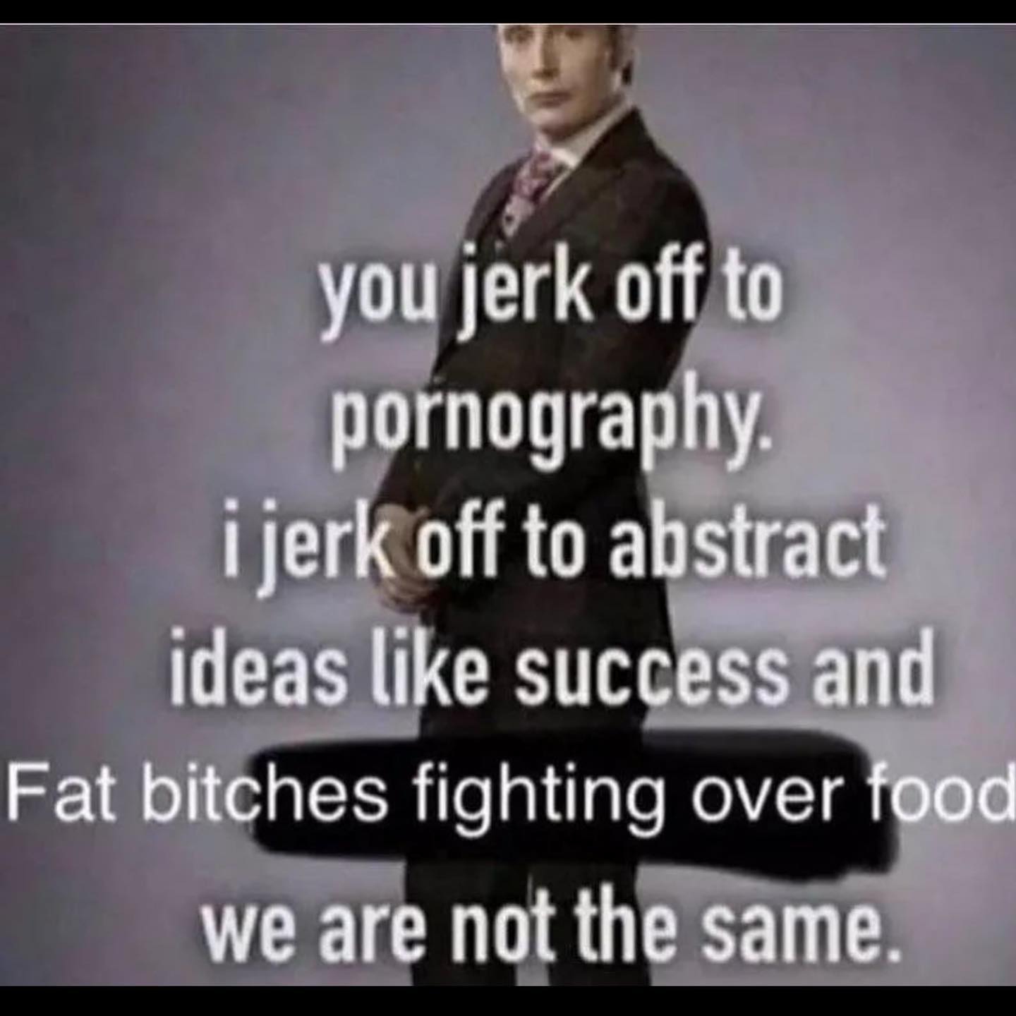 you jerk off to pornography. ijerk off to abstract ideas like success and Fat bitches fighting over food we are not the same.