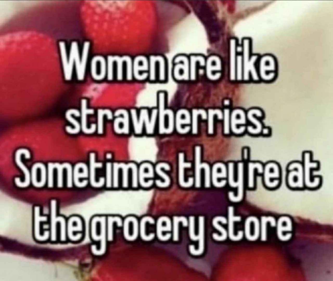 Women are like strawberries Sometimes the ery store