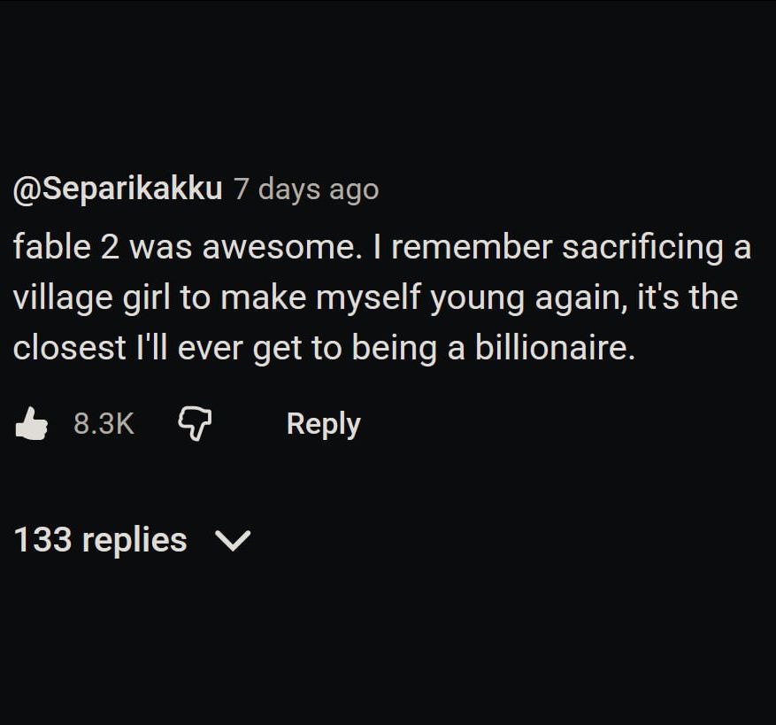 @Separikakku 7 days ago fable 2 was awesome. remember sacrificing a village girl to make myself young again, it's the closest I'll ever get to being a billionaire. Веру 133 replies