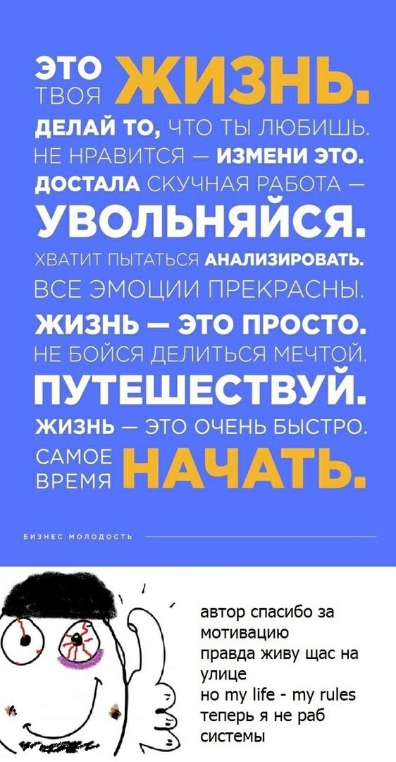 это ТВОЯ ИЗНЬ. ДЕЛАЙ ТО, ЧТО ТЫ ЛЮБИШЬ. НЕ НРАВИТСЯ ИЗМЕНИ ЭТО ДОСТАЛА СКУЧНАЯ РАБОТА УВОЛЬНЯИСЯ ХВАТИТ ПЫТАТЬСЯ АНАЛИЗИРОВАТЬ ВСЕ ЭМОЦИИ ПРЕКРАСНЫ ЖИЗНЬ ЭТО ПРОСТО НЕ БОИСЯ ДЕЛИТЬСЯ МЕЧТОИ ПУТЕШЕСТВУ