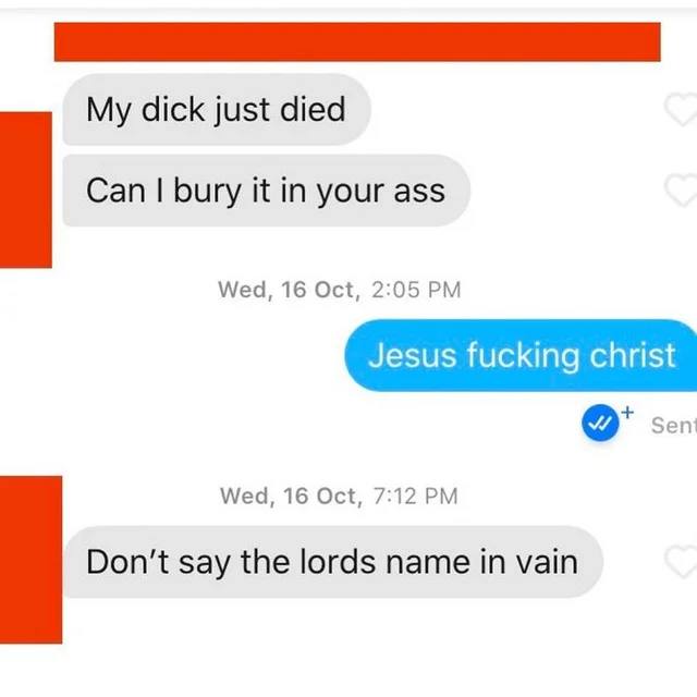 dick just died Can bury it in your ass Wed, 16 Oct, 2:05 sen Wed, 16 Oct, 7:12 Don't say the lords name in vain