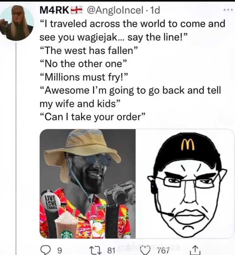 МАВК-- traveled across the world to come and see you wagiejak... say the line!” “The west has fallen” “No the other one” “Millions must fry!” “Awesome going to back and tell my wife and kids” “Can tak