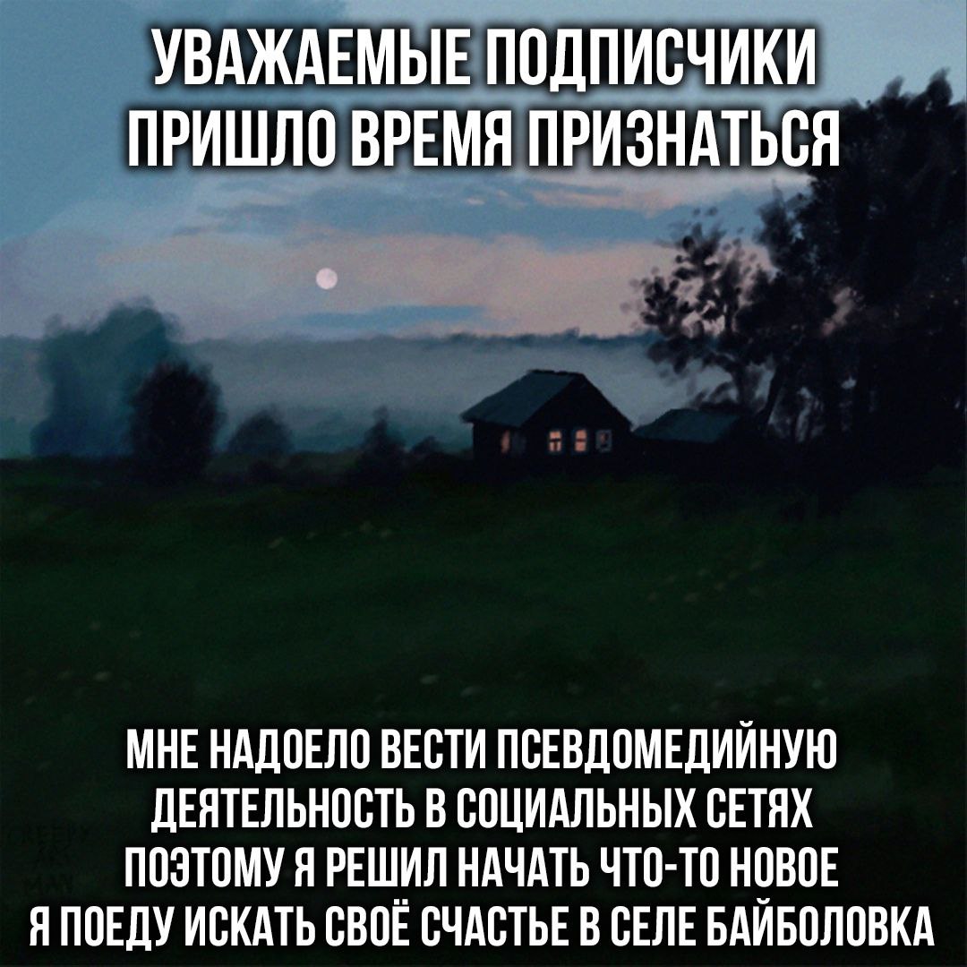 УВАЖАЕМЫЕ ПОДПИСЧИКИ ПРИШЛО ВРЕМЯ ПРИЗНАТЬСЯ МНЕ НАДОЕЛО ВЕСТИ ПСЕВДОМЕДИЙНУЮ ДЕЯТЕЛЬНОСТЬ В СОЦИАЛЬНЫХ СЕТЯХ ПОЭТОМУ Я РЕШИЛ НАЧАТЬ ЧТО-ТО НОВОЕ Я ПОЕДУ ИСКАТЬ СВОЕ СЧАСТЬЕ В СЕЛЕ БАИБОЛОВКА