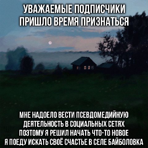 УВАЖАЕМЫЕ ПОДПИСЧИКИ ПРИШЛО ВРЕМЯ ПРИЗНАТЬСЯ МНЕ НАДОЕЛО ВЕСТИ ПСЕВДОМЕДИЙНУЮ ДЕЯТЕЛЬНОСТЬ В СОЦИАЛЬНЫХ СЕТЯХ ПОЭТОМУ Я РЕШИЛ НАЧАТЬ ЧТО-ТО НОВОЕ Я ПОЕДУ ИСКАТЬ СВОЕ СЧАСТЬЕ В СЕЛЕ БАИБОЛОВКА
