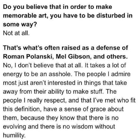 you believe that order to make memorable art, you have to be disturbed in some way? Not at all. That’s what’s often raised as a defense of Roman Polanski, Mel Gibson, and others. No, don’t believe tha