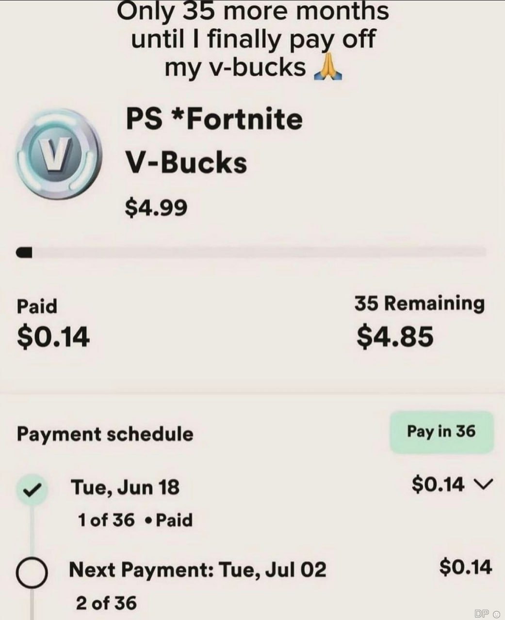 35 тоге until finally pay off my v-bucks *Fortnite V-Bucks $4.99 Paid 35 Remaining $0.14 $4.85 Payment schedule Pay in 36 Tue, Jun 18 $0.14 1of 36 Next Payment: Tue, Jul 02 $0.14 2 of 36