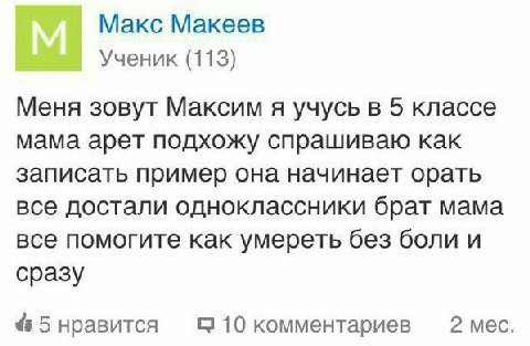 Макс Макеев Ученик (113) Меня зовут Максим я учусь в 5 классе мама арет подхожу спрашиваю как записать пример она начинает орать все достали одноклассники брат мама все помогите как умереть без боли и