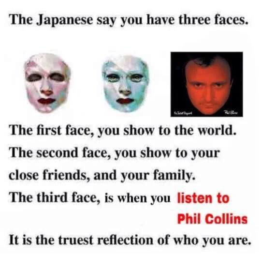 The Japanese say you have three faces The first face, you show to the world. The second face, you show to your close friends, and your family. The third face, is when you listen to Phil Collins It is 