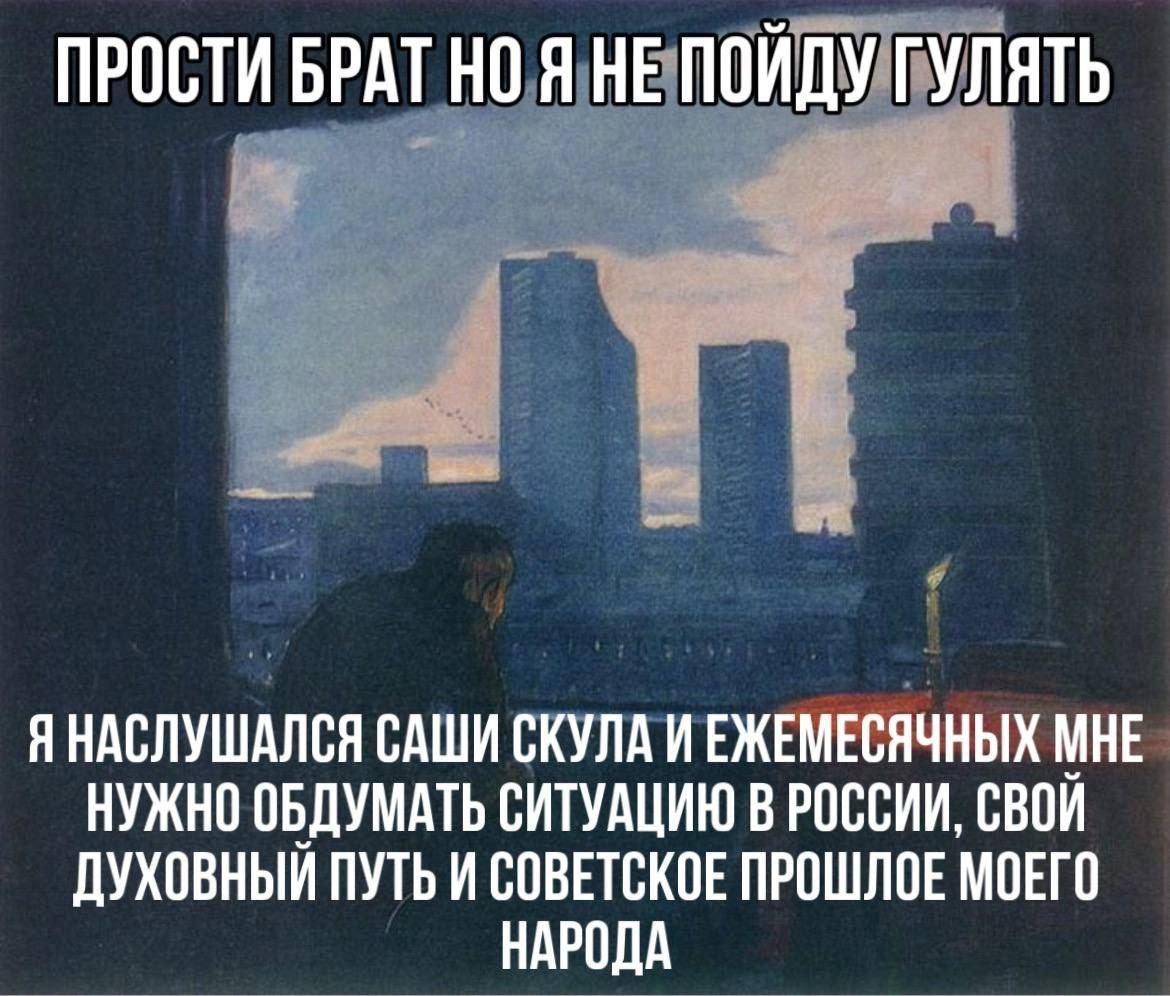 ПРОСТИ БРАТ НО Я НЕ ПОЙДУ ГУЛЯТЬ Я НАСЛУШАЛСЯ САШИ СКУЛА ИЕЖЕМЕСЯЧНЫХ МНЕ НУЖНО ОБДУМАТЬ СИТУАЦИЮ В РОССИИ, СВОИ ДУХОВНЫЙ ПУТЬ И СОВЕТСКОЕ ПРОШЛОЕ МОЕГО НАРОДА