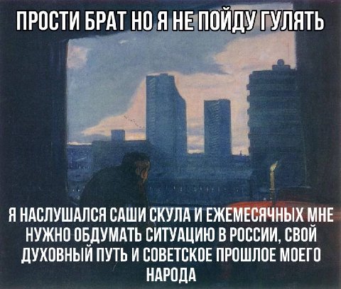 ПРОСТИ БРАТ НО Я НЕ ПОЙДУ ГУЛЯТЬ Я НАСЛУШАЛСЯ САШИ СКУЛА ИЕЖЕМЕСЯЧНЫХ МНЕ НУЖНО ОБДУМАТЬ СИТУАЦИЮ В РОССИИ, СВОИ ДУХОВНЫЙ ПУТЬ И СОВЕТСКОЕ ПРОШЛОЕ МОЕГО НАРОДА