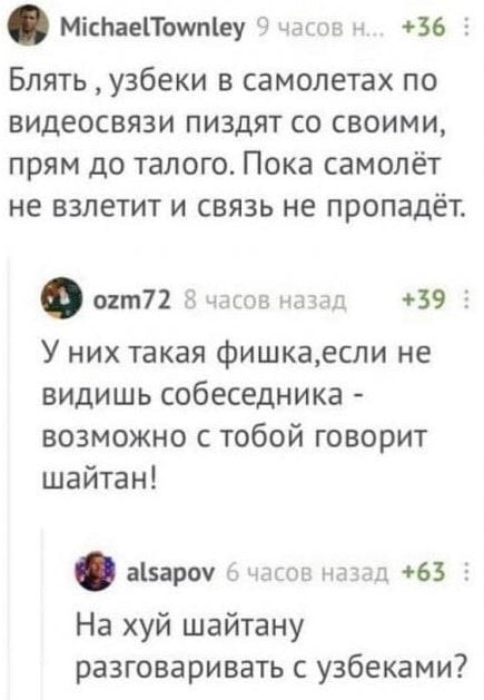 MichaelTownley 9 часов +36 Блять узбеки в самолетах по видеосвязи пиздят своими, прям до талого. Пока самолёт не взлетит и связь не пропадёт. ozm72 8 часов назад +39 У них такая фишка,если не видишь с