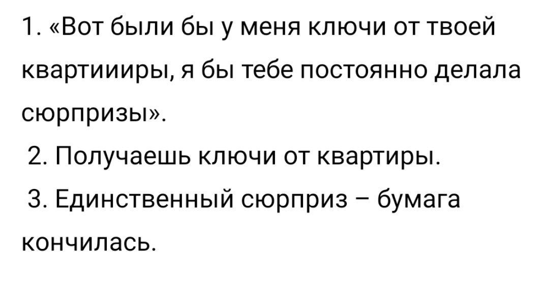 1. «Вот были бы у меня ключи от твоей квартиииры, я бы тебе постоянно делала сюрпризы». 2. Получаешь ключи от квартиры. 3. Единственный сюрприз бумага кончилась.