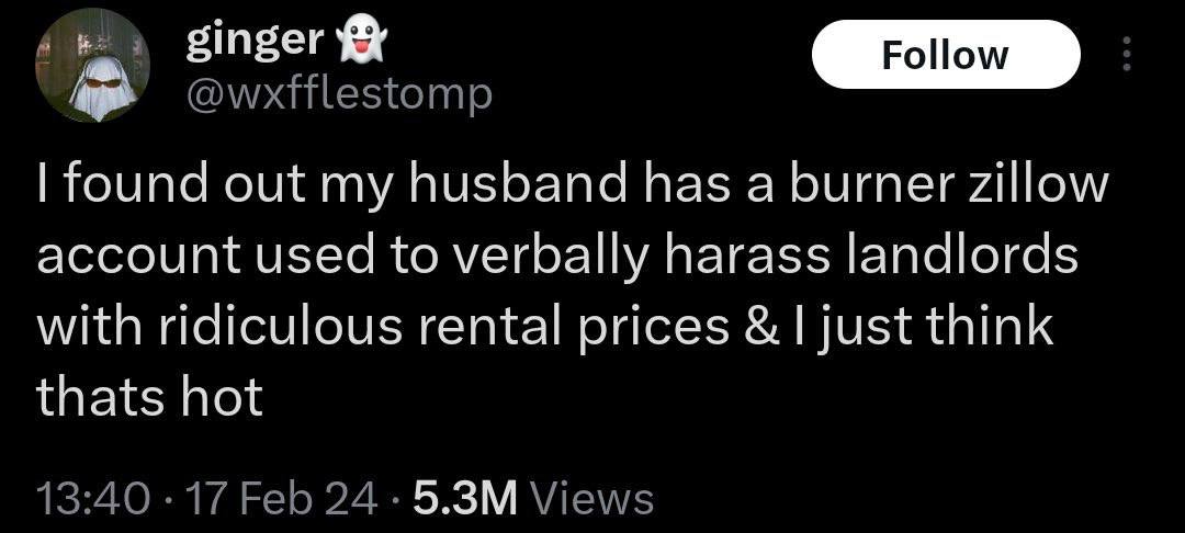 ginger @wxfflestomp found out my husband has a burner zillow account used to verbally harass landlords with ridiculous rental prices just think thats hot 13:40 17 Feb 24 Views