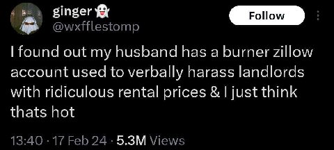 ginger @wxfflestomp found out my husband has a burner zillow account used to verbally harass landlords with ridiculous rental prices just think thats hot 13:40 17 Feb 24 Views