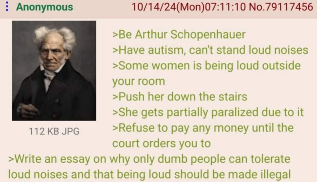Anonymous 10/14/24(Моп)07:11:10 No.79117456 >Be Arthur Schopenhauer >Have autism, cant stand loud noises >Some women is being loud outside 5 your room >Push her down the stairs >She gets partially par