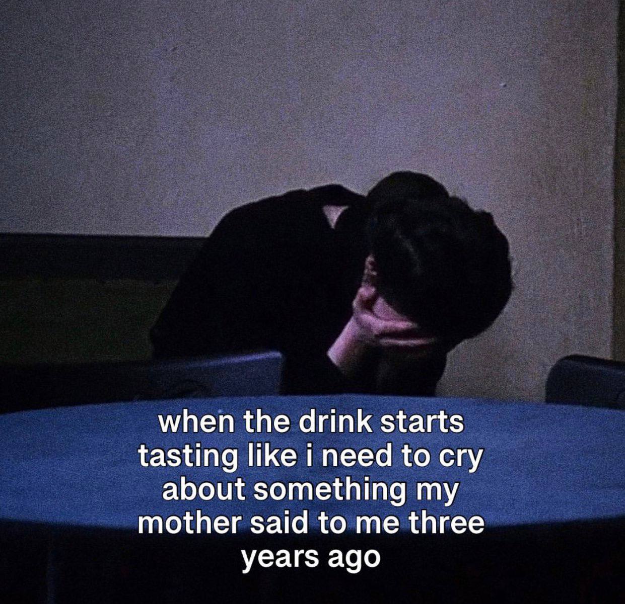when the drink starts tasting like i need to cry about something my mother said to me three years ago