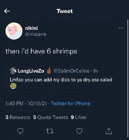 Tweet nikini @nixsane then have 6 shrimps LongLiveZo 3 @SalimOrCeline Lmfao you can add my dick to dry ass salad 1:49 10/19/21 Twitter for iPhone 3 Retweets 5 Quote Tweets 9 Likes о