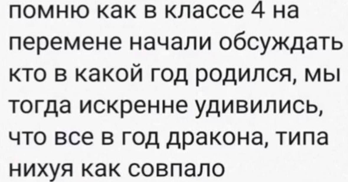 помню как в классе 4 на перемене начали обсуждать кто в какой год родился, мы тогда искренне удивились, что все в год дракона, типа нихуя как совпало