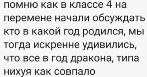 помню как в классе 4 на перемене начали обсуждать кто в какой год родился, мы тогда искренне удивились, что все в год дракона, типа нихуя как совпало