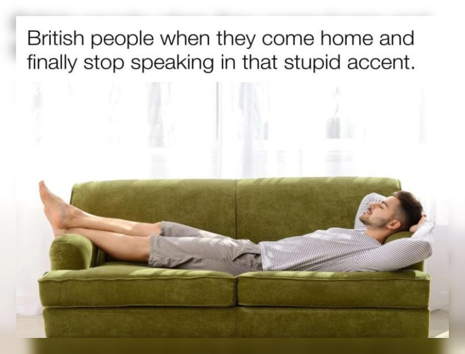 British people when they come home and finally stop speaking in that stupid accent.