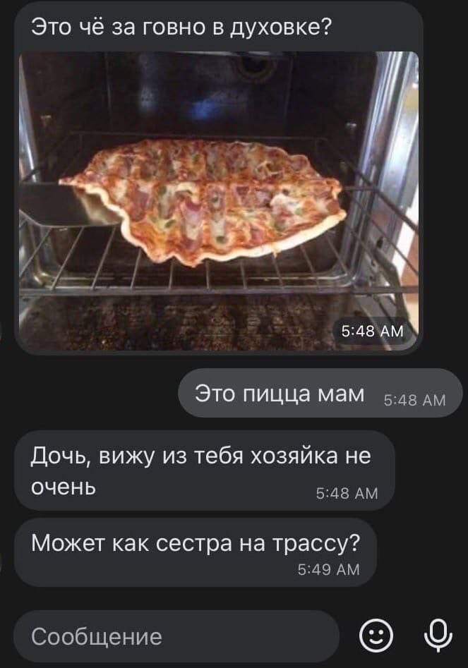 Это чё за говно в духовке? 4 Это пицца мам Дочь, вижу из тебя хозяйка не очень 5:48 Может как сестра на трассу? 5:49 Сообщение О