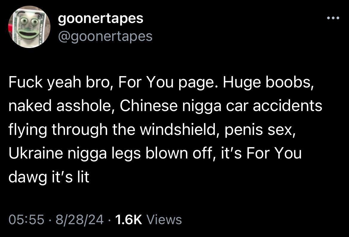goonertapes Fuck yeah bro, For You page. Huge boobs, naked asshole, Chinese nigga car accidents flying through the windshield, penis sex, Ukraine nigga legs blown off, It’s For You dawg It's lit