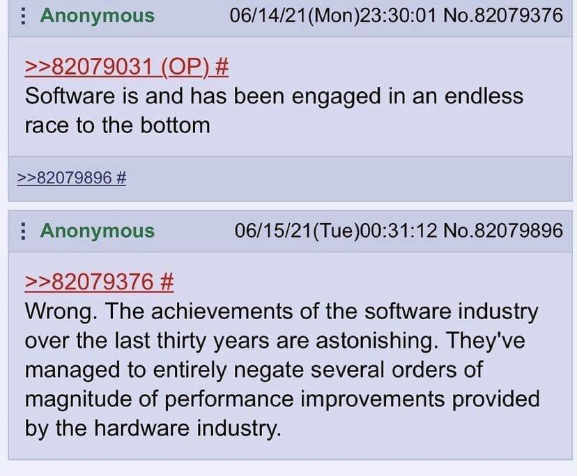 Anonymous 06/14/21(Mon)23:30:01 No.82079376 >>82079031 Software is and has been engaged in an endless race to the bottom >>82079896 Anonymous No.82079896 >>82079376 Wrong. The achievements of the soft