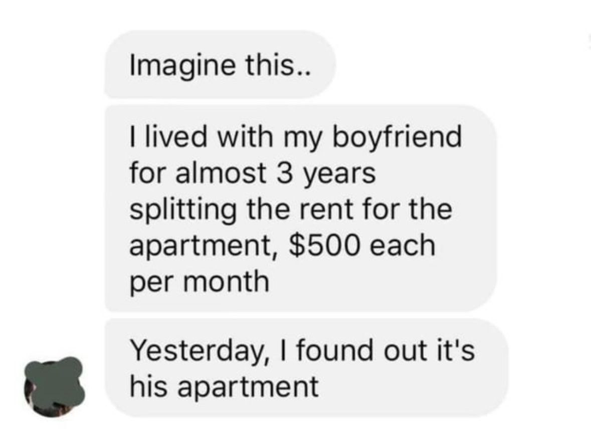 Imagine this.. lived with my boyfriend for almost 3 years Splitting the rent for the apartment, $500 each per month Yesterday, found out it's his apartment