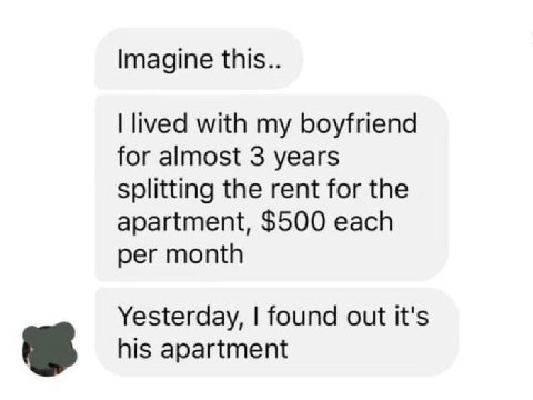 Imagine this.. lived with my boyfriend for almost 3 years Splitting the rent for the apartment, $500 each per month Yesterday, found out it's his apartment