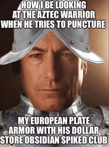 BE LOOKING AT THE AZTEC WARRIOR WHEN HE TRIES TO PUNCTURE MY EUROPEAN PLATE ARMOR WITH HIS DOLLAR, OBSIDIAN SPIKED CLUB