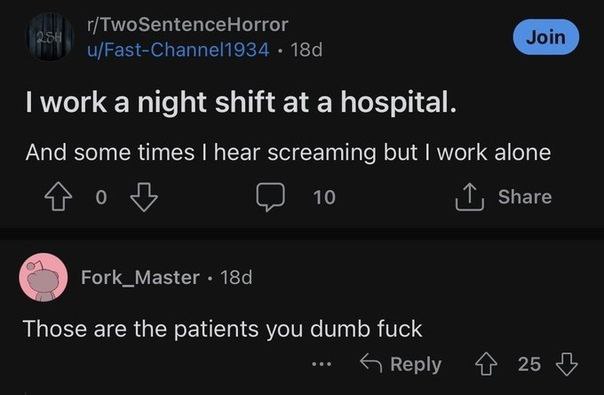 u/Fast-Channel1934 work a night shift at a hospital. And some times hear screaming but work alone 0 10 Share Fork_Master Those are the patients you dumb fuck Веру 25