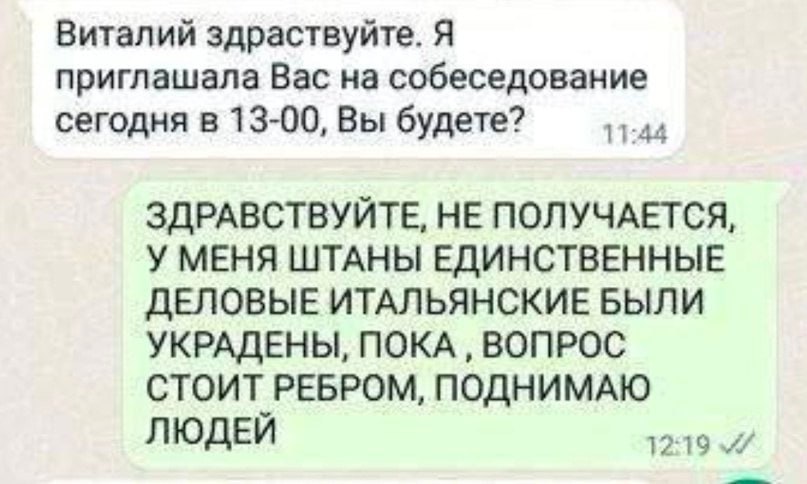 Виталий здраствуйте. Я приглашала Вас на собеседование сегодня в 13-00, Вы будете? 11:44 ЗДРАВСТВУЙТЕ, HE ПОЛУЧАЕТСЯ, У МЕНЯ ШТАНЫ ЕДИНСТВЕННЫЕ ДЕЛОВЫЕ ИТАЛЬЯНСКИЕ БЫЛИ УКРАДЕНЫ, ПОКА ВОПРОС СТОИТ РЕБ