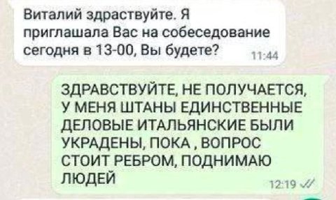Виталий здраствуйте. Я приглашала Вас на собеседование сегодня в 13-00, Вы будете? 11:44 ЗДРАВСТВУЙТЕ, HE ПОЛУЧАЕТСЯ, У МЕНЯ ШТАНЫ ЕДИНСТВЕННЫЕ ДЕЛОВЫЕ ИТАЛЬЯНСКИЕ БЫЛИ УКРАДЕНЫ, ПОКА ВОПРОС СТОИТ РЕБ
